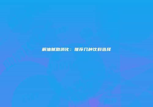 解油腻助消化：推荐几种饮料选择