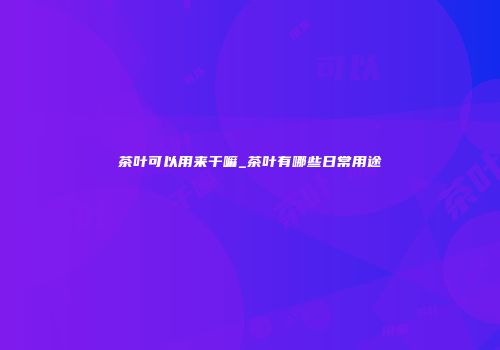 茶叶可以用来干嘛_茶叶有哪些日常用途
