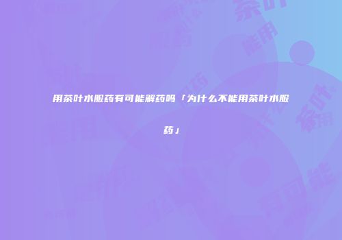 用茶叶水服药有可能解药吗「为什么不能用茶叶水服药」