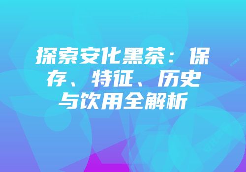 探索安化黑茶：保存、特征、历史与饮用全解析