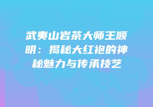 武夷山岩茶大师王顺明：揭秘大红袍的神秘魅力与传承技艺