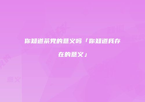 你知道茶党的意义吗「你知道我存在的意义」