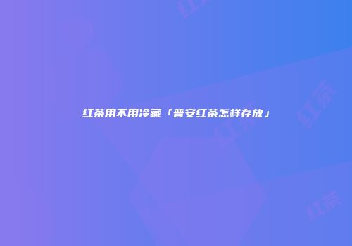 红茶用不用冷藏「普安红茶怎样存放」