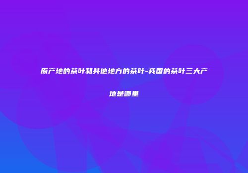 原产地的茶叶和其他地方的茶叶-我国的茶叶三大产地是哪里