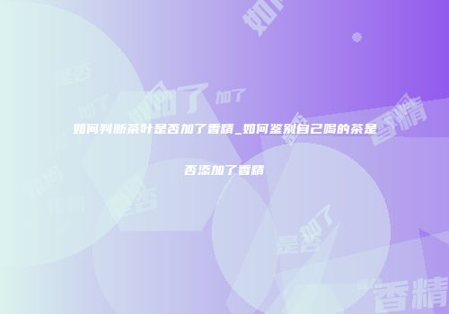 如何判断茶叶是否加了香精_如何鉴别自己喝的茶是否添加了香精