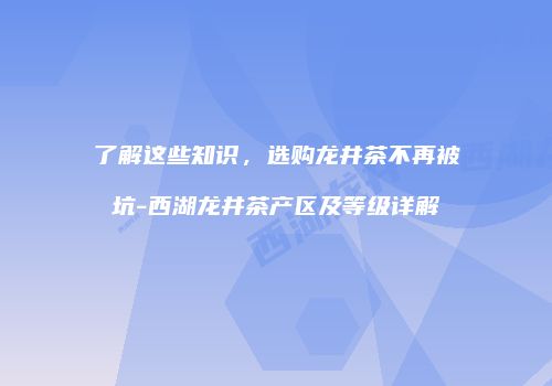 了解这些知识，选购龙井茶不再被坑-西湖龙井茶产区及等级详解