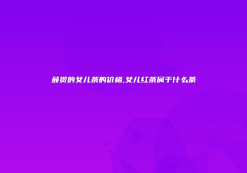 最贵的女儿茶的价格,女儿红茶属于什么茶