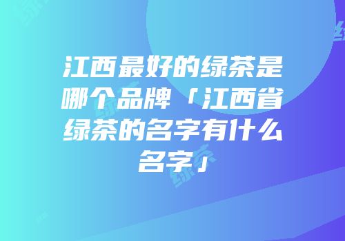 江西最好的绿茶是哪个品牌「江西省绿茶的名字有什么名字」