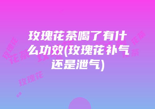 玫瑰花茶喝了有什么功效(玫瑰花补气还是泄气)
