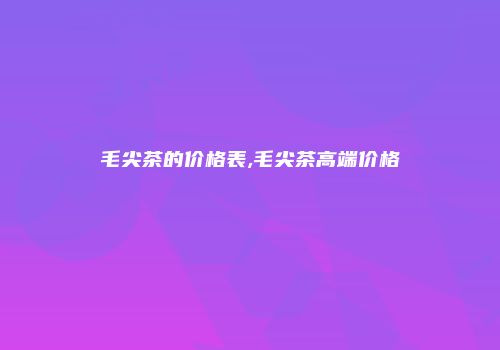 毛尖茶的价格表,毛尖茶高端价格