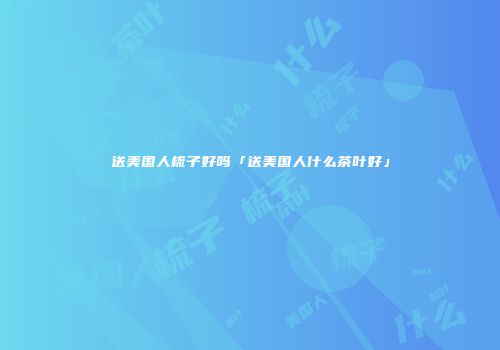 送美国人梳子好吗「送美国人什么茶叶好」