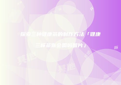 探索三种健康茶的制作方法「健康三杯茶你会喝吗图片」