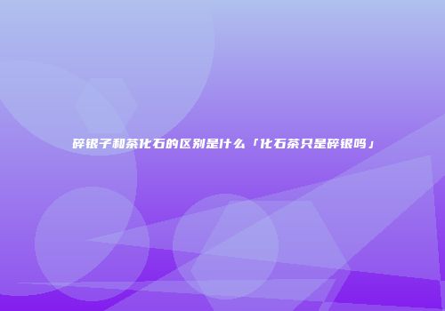 碎银子和茶化石的区别是什么「化石茶只是碎银吗」