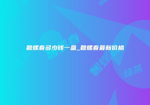 碧螺春多少钱一盒_碧螺春最新价格