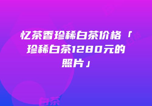 忆茶香珍稀白茶价格「珍稀白茶1280元的照片」