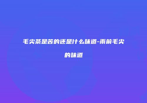 毛尖茶是苦的还是什么味道-雨前毛尖的味道
