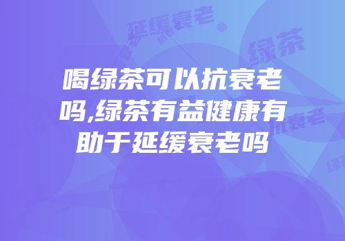 喝绿茶可以抗衰老吗,绿茶有益健康有助于延缓衰老吗