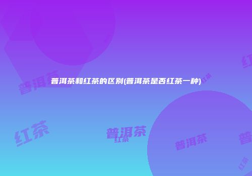 普洱茶和红茶的区别(普洱茶是否红茶一种)