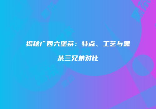 揭秘广西六堡茶：特点、工艺与黑茶三兄弟对比