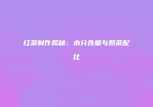 红茶制作揭秘：水分含量与奶茶配比