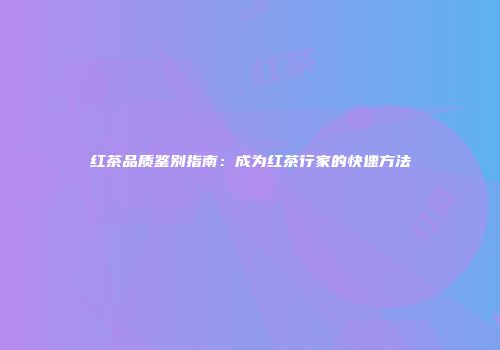 红茶品质鉴别指南：成为红茶行家的快速方法