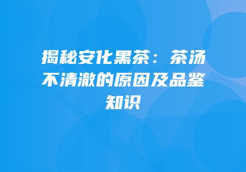 揭秘安化黑茶：茶汤不清澈的原因及品鉴知识