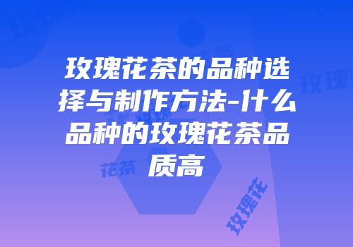玫瑰花茶的品种选择与制作方法-什么品种的玫瑰花茶品质高