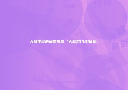 大益传世的最新价格「大益茶1401价格」