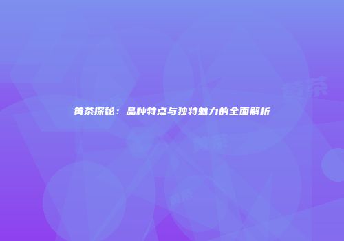 黄茶探秘：品种特点与独特魅力的全面解析