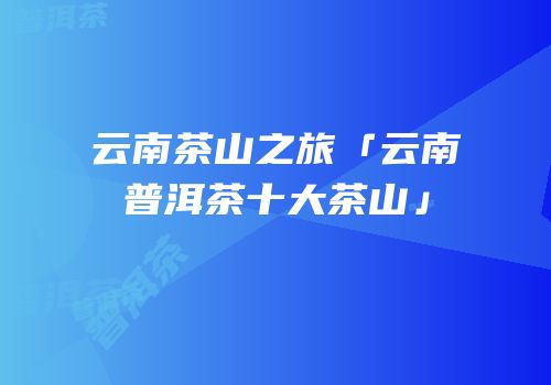 云南茶山之旅「云南普洱茶十大茶山」