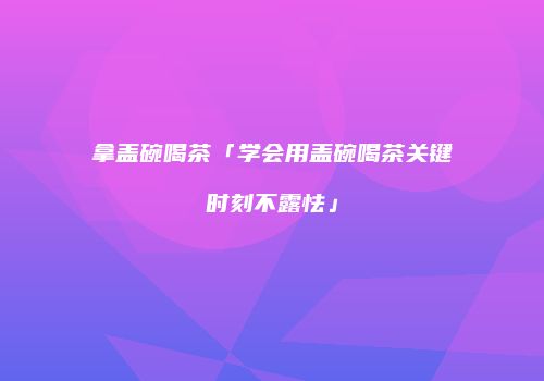 拿盖碗喝茶「学会用盖碗喝茶关键时刻不露怯」