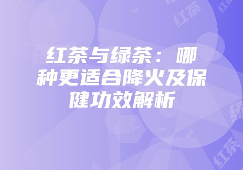 红茶与绿茶：哪种更适合降火及保健功效解析