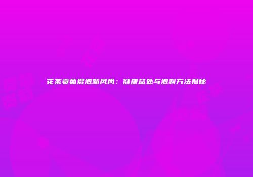 花茶贡菊混泡新风尚：健康益处与泡制方法揭秘