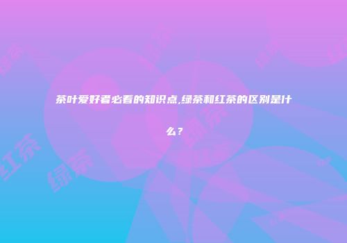 茶叶爱好者必看的知识点,绿茶和红茶的区别是什么？