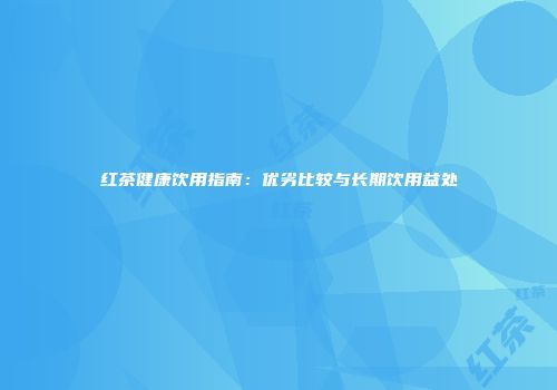 红茶健康饮用指南：优劣比较与长期饮用益处