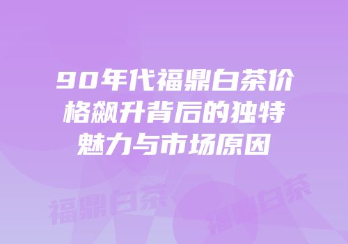 90年代福鼎白茶价格飙升背后的独特魅力与市场原因