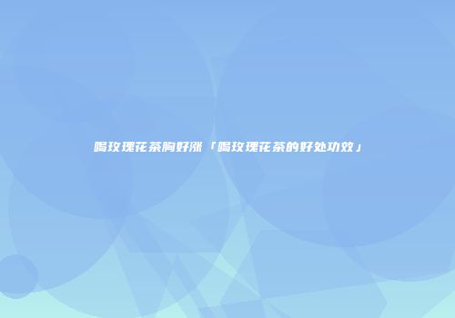 喝玫瑰花茶胸好涨「喝玫瑰花茶的好处功效」