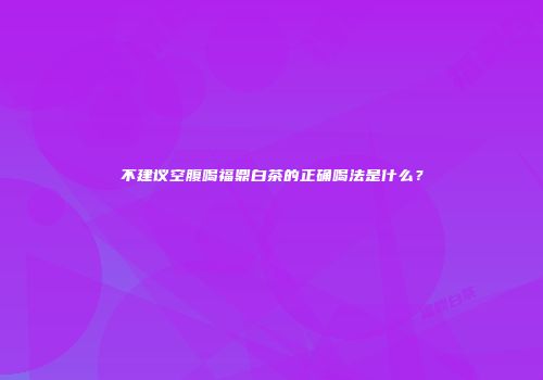 不建议空腹喝福鼎白茶的正确喝法是什么？