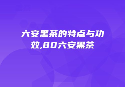 六安黑茶的特点与功效,80六安黑茶