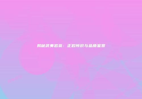 揭秘武夷岩茶：正岩辨识与品质鉴赏