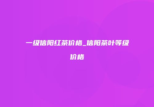 一级信阳红茶价格_信阳茶叶等级价格