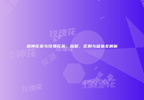 洛神花茶与玫瑰花茶：搭配、区别与益处全解析
