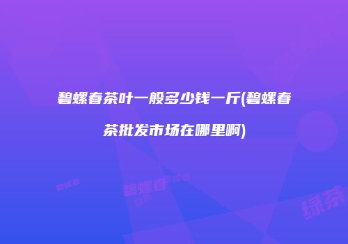 碧螺春茶叶一般多少钱一斤(碧螺春茶批发市场在哪里啊)