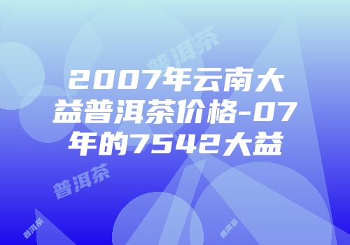 2007年云南大益普洱茶价格-07年的7542大益