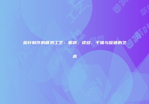 茶叶制作的精妙工艺：萎凋、揉捻、干燥与晾晒的艺术