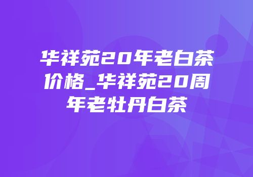 华祥苑20年老白茶价格_华祥苑20周年老牡丹白茶