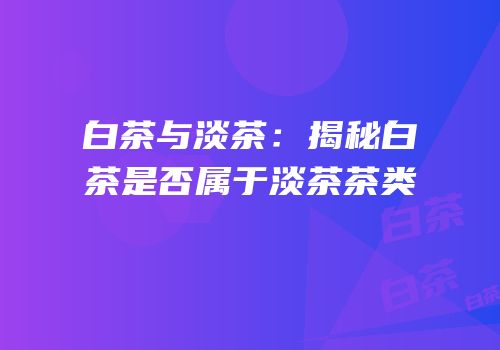 白茶与淡茶：揭秘白茶是否属于淡茶茶类