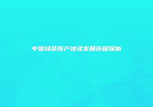 中国绿茶原产地及发展历程探析