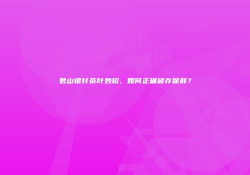 君山银针茶叶妙招，如何正确储存保鲜？