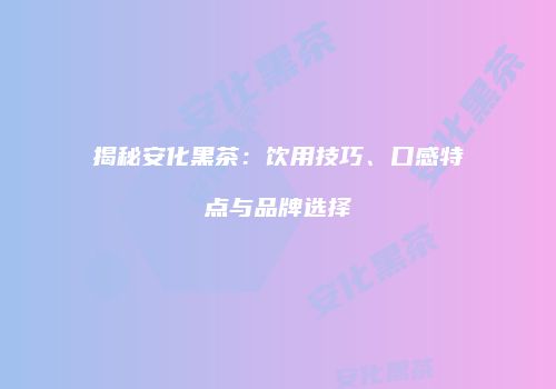 揭秘安化黑茶：饮用技巧、口感特点与品牌选择